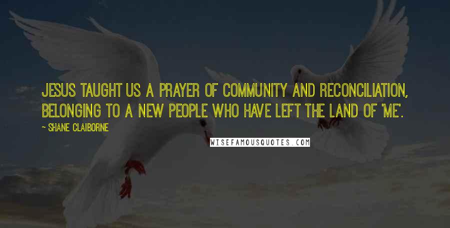 Shane Claiborne Quotes: Jesus taught us a prayer of community and reconciliation, belonging to a new people who have left the land of 'me'.