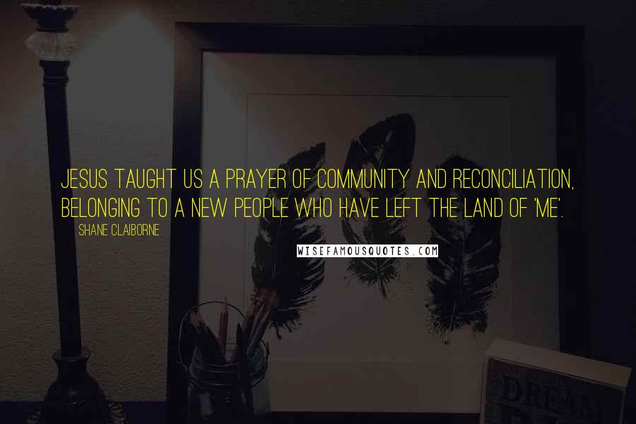 Shane Claiborne Quotes: Jesus taught us a prayer of community and reconciliation, belonging to a new people who have left the land of 'me'.