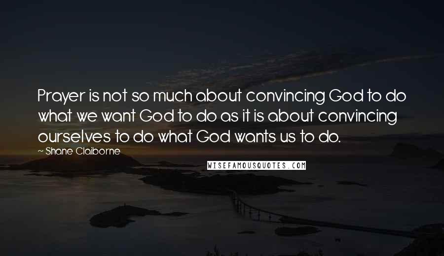 Shane Claiborne Quotes: Prayer is not so much about convincing God to do what we want God to do as it is about convincing ourselves to do what God wants us to do.