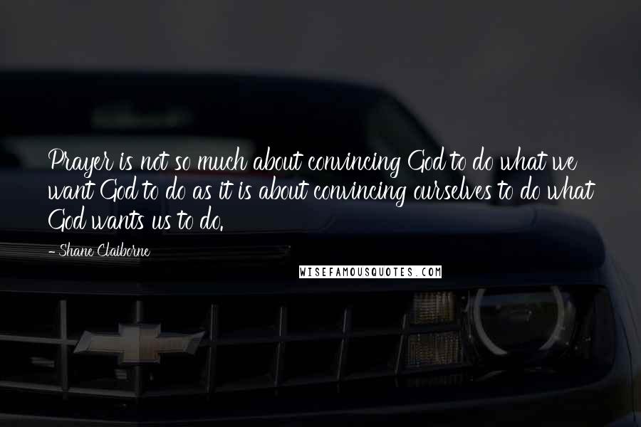 Shane Claiborne Quotes: Prayer is not so much about convincing God to do what we want God to do as it is about convincing ourselves to do what God wants us to do.