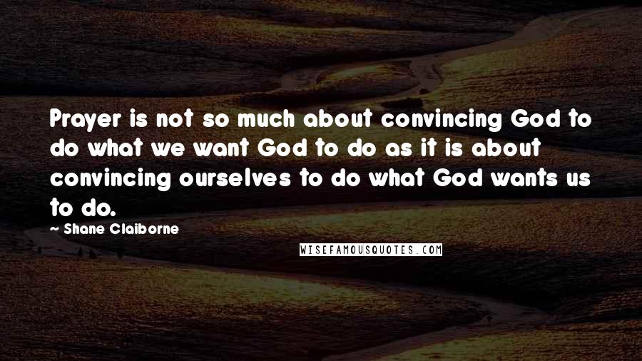 Shane Claiborne Quotes: Prayer is not so much about convincing God to do what we want God to do as it is about convincing ourselves to do what God wants us to do.