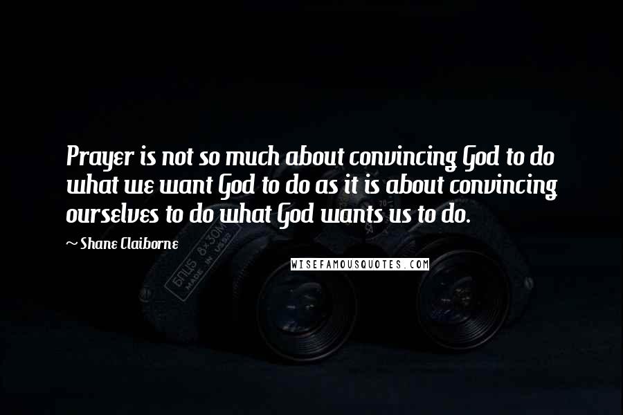 Shane Claiborne Quotes: Prayer is not so much about convincing God to do what we want God to do as it is about convincing ourselves to do what God wants us to do.