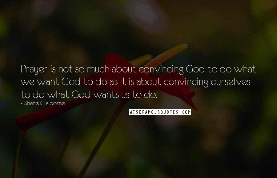 Shane Claiborne Quotes: Prayer is not so much about convincing God to do what we want God to do as it is about convincing ourselves to do what God wants us to do.