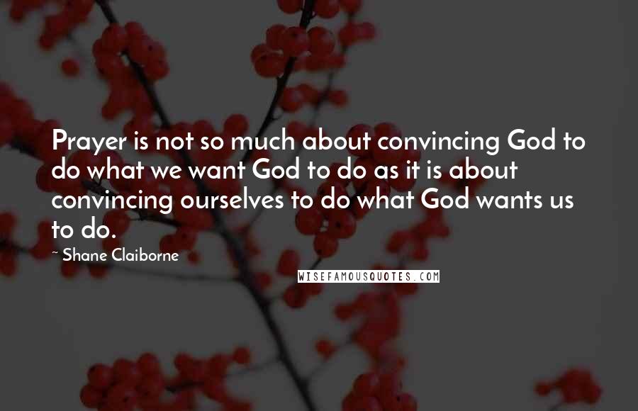 Shane Claiborne Quotes: Prayer is not so much about convincing God to do what we want God to do as it is about convincing ourselves to do what God wants us to do.