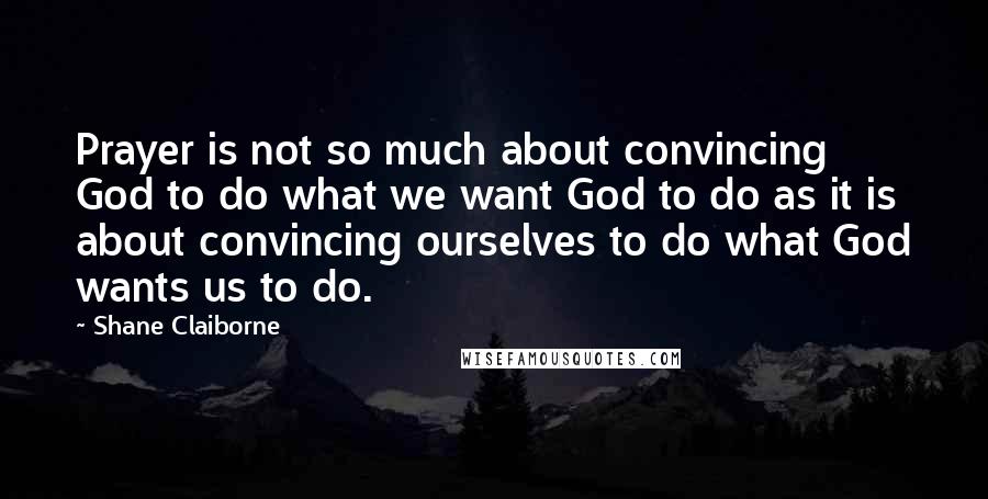 Shane Claiborne Quotes: Prayer is not so much about convincing God to do what we want God to do as it is about convincing ourselves to do what God wants us to do.