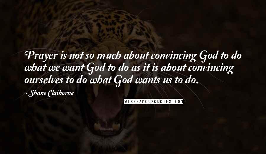 Shane Claiborne Quotes: Prayer is not so much about convincing God to do what we want God to do as it is about convincing ourselves to do what God wants us to do.
