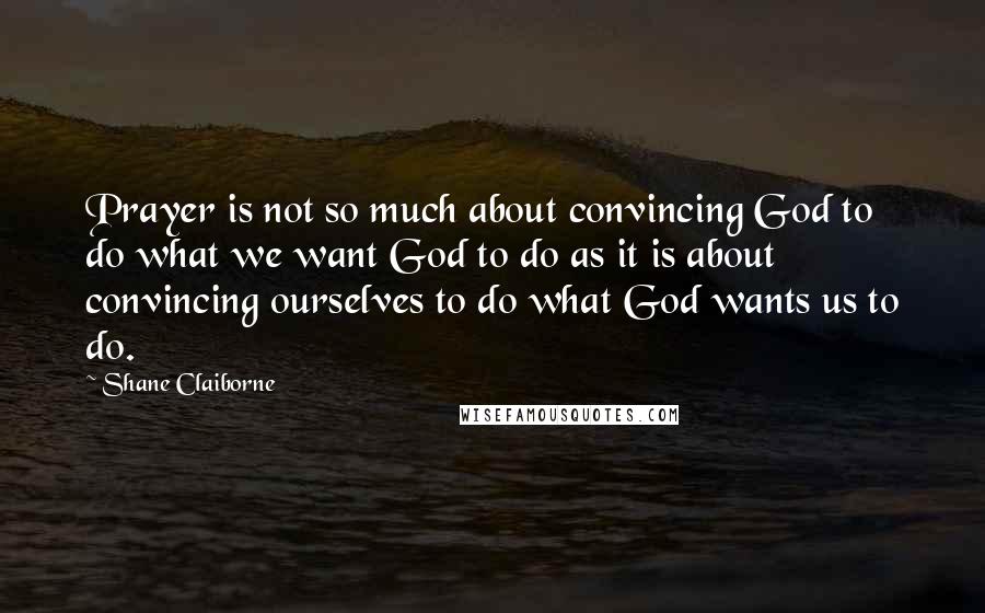 Shane Claiborne Quotes: Prayer is not so much about convincing God to do what we want God to do as it is about convincing ourselves to do what God wants us to do.
