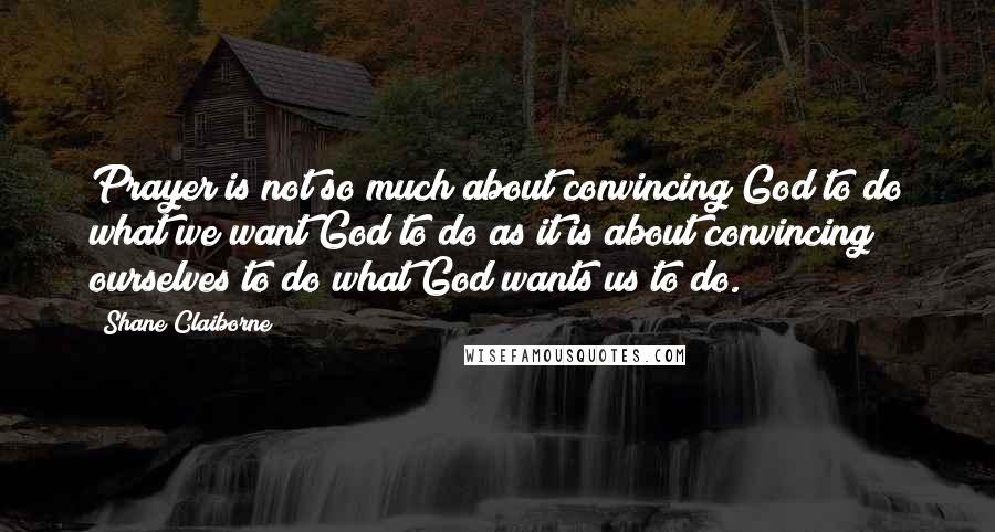 Shane Claiborne Quotes: Prayer is not so much about convincing God to do what we want God to do as it is about convincing ourselves to do what God wants us to do.