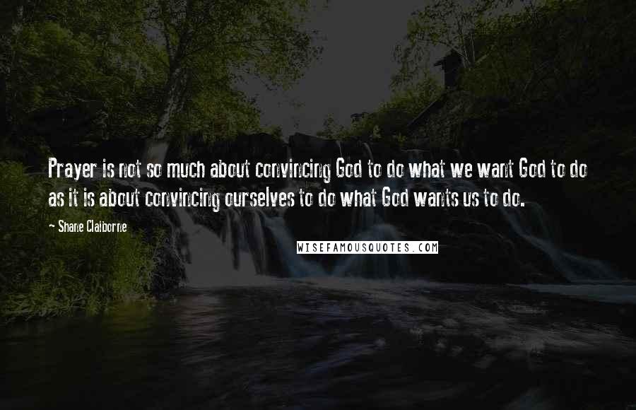 Shane Claiborne Quotes: Prayer is not so much about convincing God to do what we want God to do as it is about convincing ourselves to do what God wants us to do.