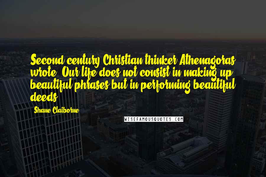 Shane Claiborne Quotes: Second-century Christian thinker Athenagoras wrote, Our life does not consist in making up beautiful phrases but in performing beautiful deeds.