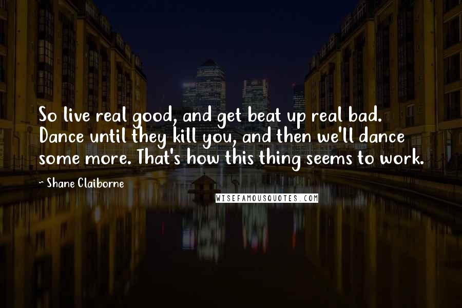 Shane Claiborne Quotes: So live real good, and get beat up real bad. Dance until they kill you, and then we'll dance some more. That's how this thing seems to work.