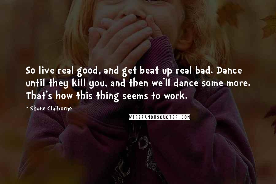 Shane Claiborne Quotes: So live real good, and get beat up real bad. Dance until they kill you, and then we'll dance some more. That's how this thing seems to work.