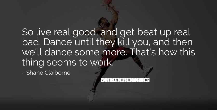 Shane Claiborne Quotes: So live real good, and get beat up real bad. Dance until they kill you, and then we'll dance some more. That's how this thing seems to work.