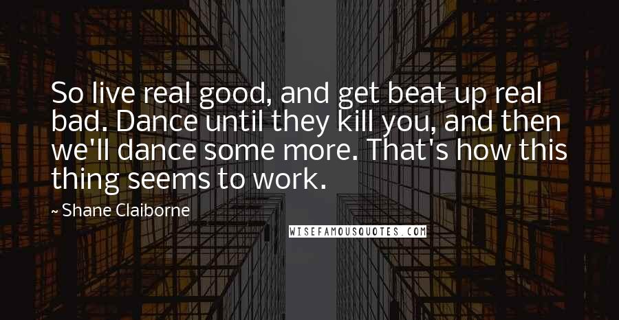Shane Claiborne Quotes: So live real good, and get beat up real bad. Dance until they kill you, and then we'll dance some more. That's how this thing seems to work.