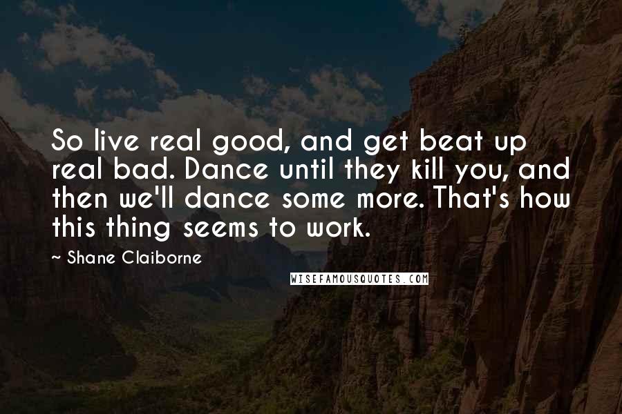 Shane Claiborne Quotes: So live real good, and get beat up real bad. Dance until they kill you, and then we'll dance some more. That's how this thing seems to work.