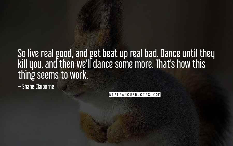 Shane Claiborne Quotes: So live real good, and get beat up real bad. Dance until they kill you, and then we'll dance some more. That's how this thing seems to work.