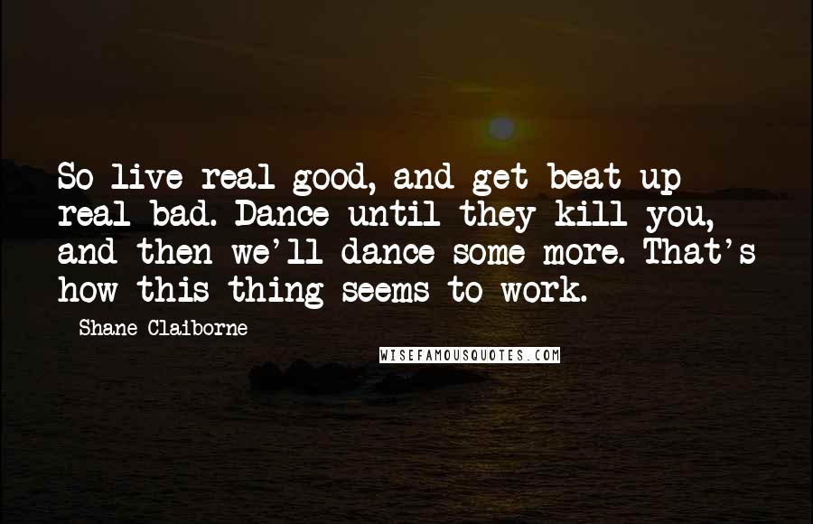 Shane Claiborne Quotes: So live real good, and get beat up real bad. Dance until they kill you, and then we'll dance some more. That's how this thing seems to work.