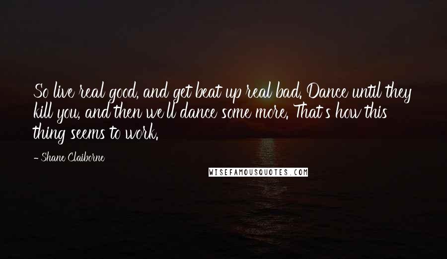 Shane Claiborne Quotes: So live real good, and get beat up real bad. Dance until they kill you, and then we'll dance some more. That's how this thing seems to work.