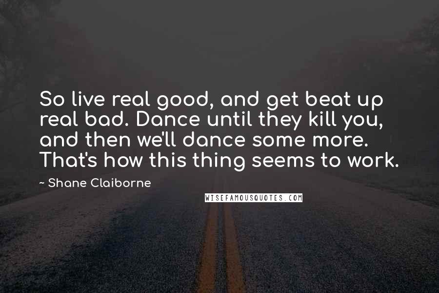 Shane Claiborne Quotes: So live real good, and get beat up real bad. Dance until they kill you, and then we'll dance some more. That's how this thing seems to work.