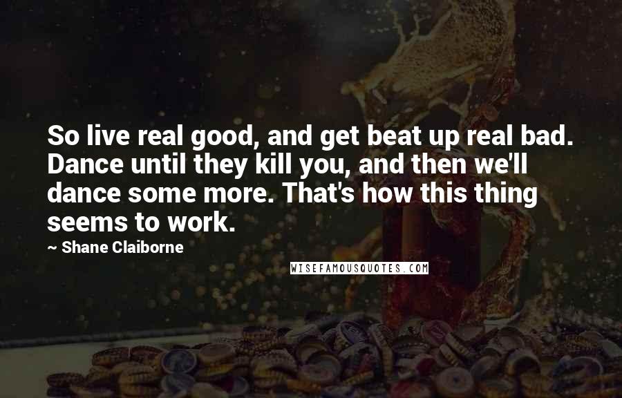 Shane Claiborne Quotes: So live real good, and get beat up real bad. Dance until they kill you, and then we'll dance some more. That's how this thing seems to work.