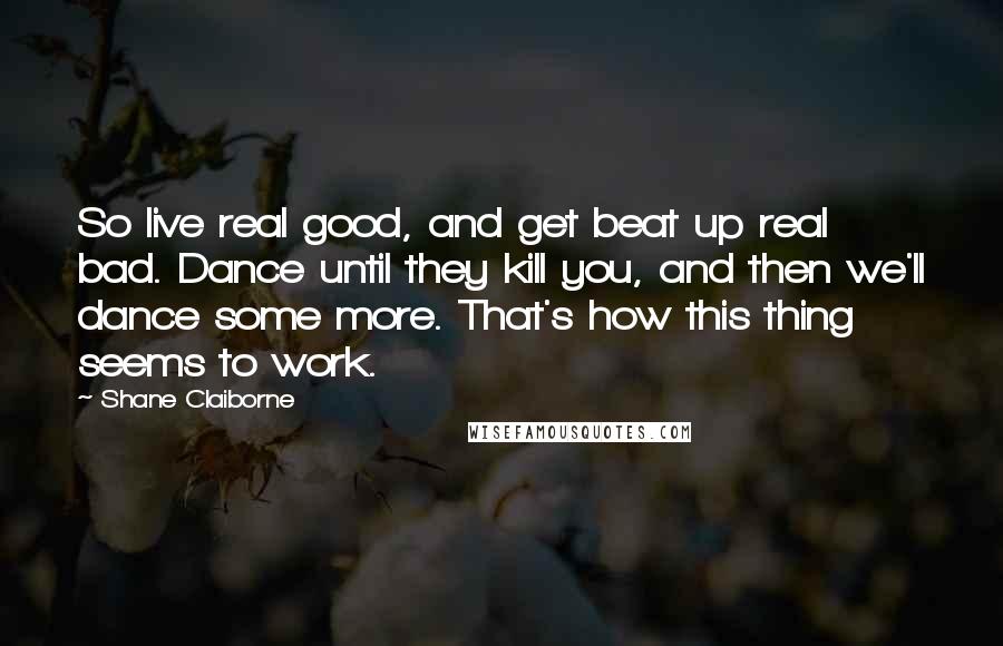 Shane Claiborne Quotes: So live real good, and get beat up real bad. Dance until they kill you, and then we'll dance some more. That's how this thing seems to work.