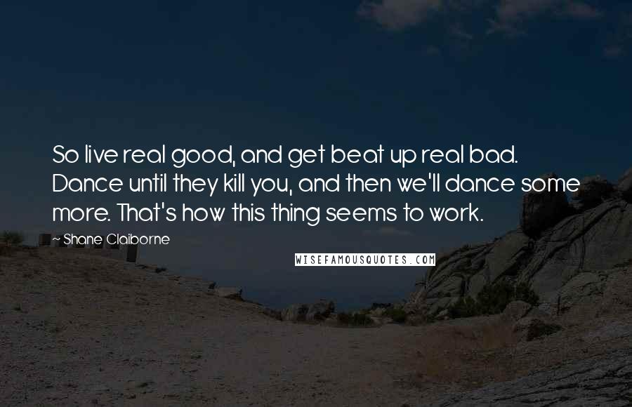 Shane Claiborne Quotes: So live real good, and get beat up real bad. Dance until they kill you, and then we'll dance some more. That's how this thing seems to work.