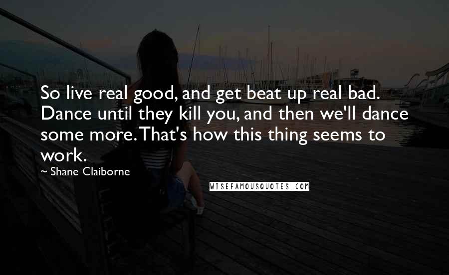 Shane Claiborne Quotes: So live real good, and get beat up real bad. Dance until they kill you, and then we'll dance some more. That's how this thing seems to work.
