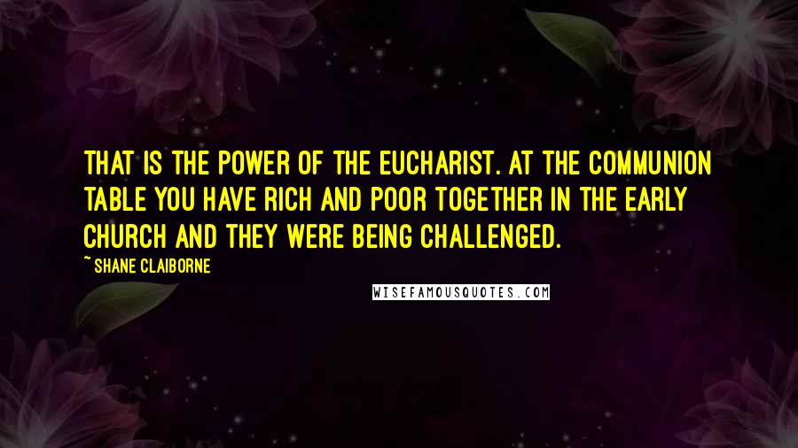 Shane Claiborne Quotes: That is the power of the Eucharist. At the communion table you have rich and poor together in the early church and they were being challenged.
