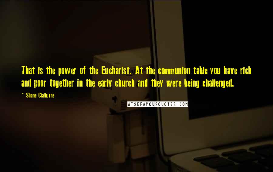 Shane Claiborne Quotes: That is the power of the Eucharist. At the communion table you have rich and poor together in the early church and they were being challenged.