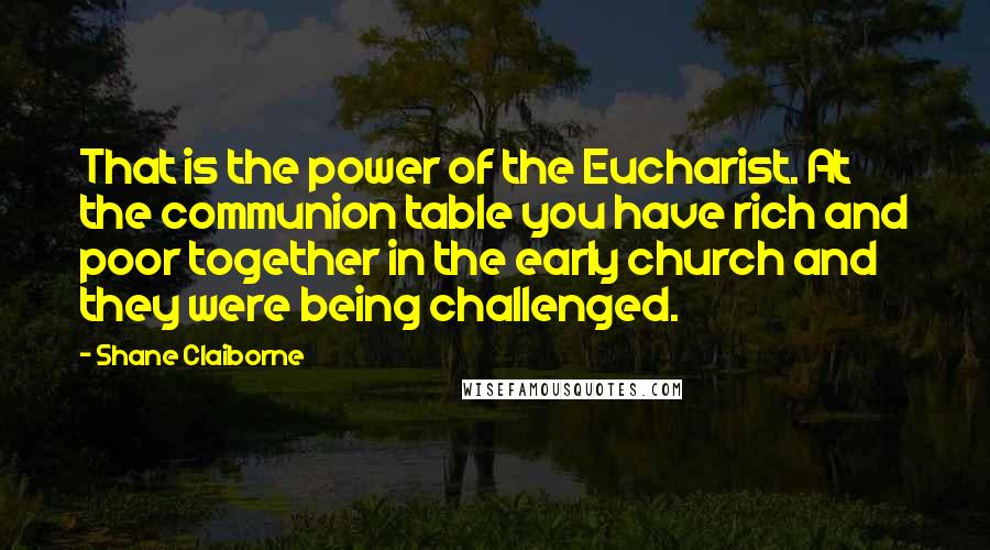 Shane Claiborne Quotes: That is the power of the Eucharist. At the communion table you have rich and poor together in the early church and they were being challenged.