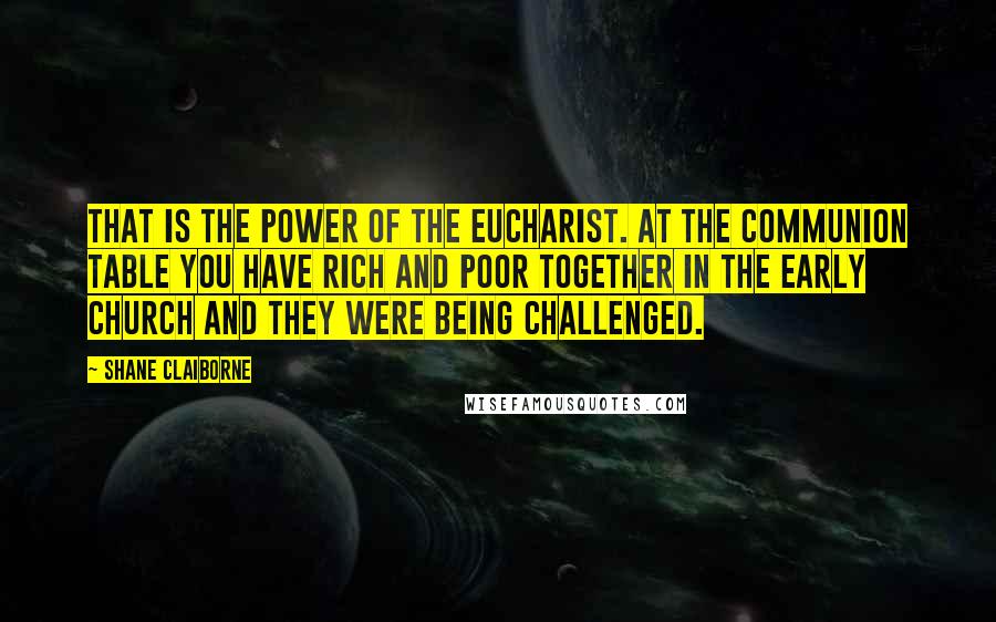 Shane Claiborne Quotes: That is the power of the Eucharist. At the communion table you have rich and poor together in the early church and they were being challenged.