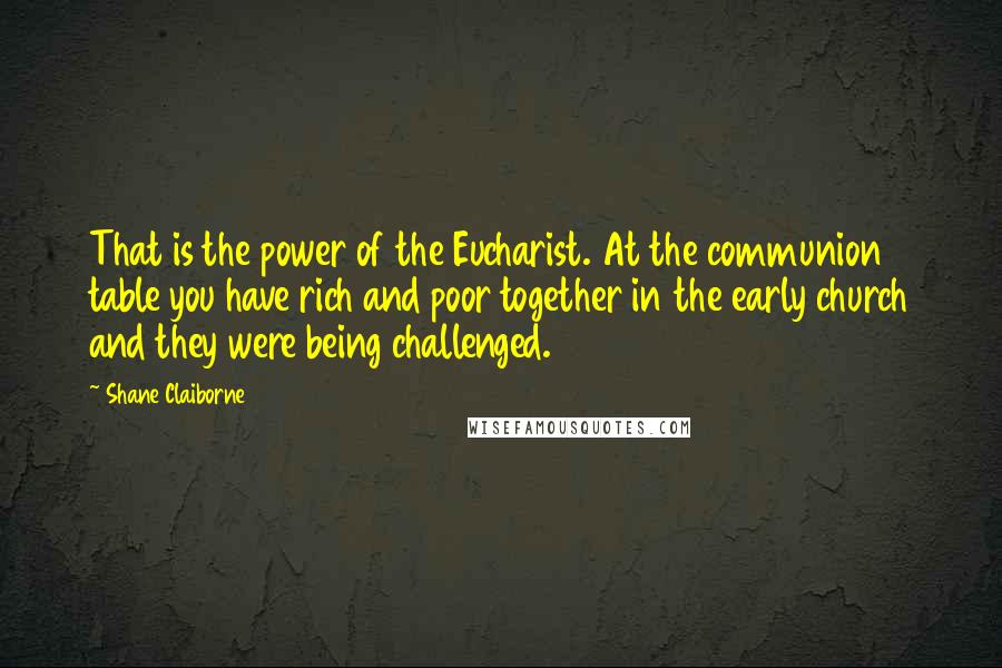 Shane Claiborne Quotes: That is the power of the Eucharist. At the communion table you have rich and poor together in the early church and they were being challenged.