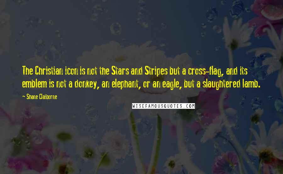 Shane Claiborne Quotes: The Christian icon is not the Stars and Stripes but a cross-flag, and its emblem is not a donkey, an elephant, or an eagle, but a slaughtered lamb.