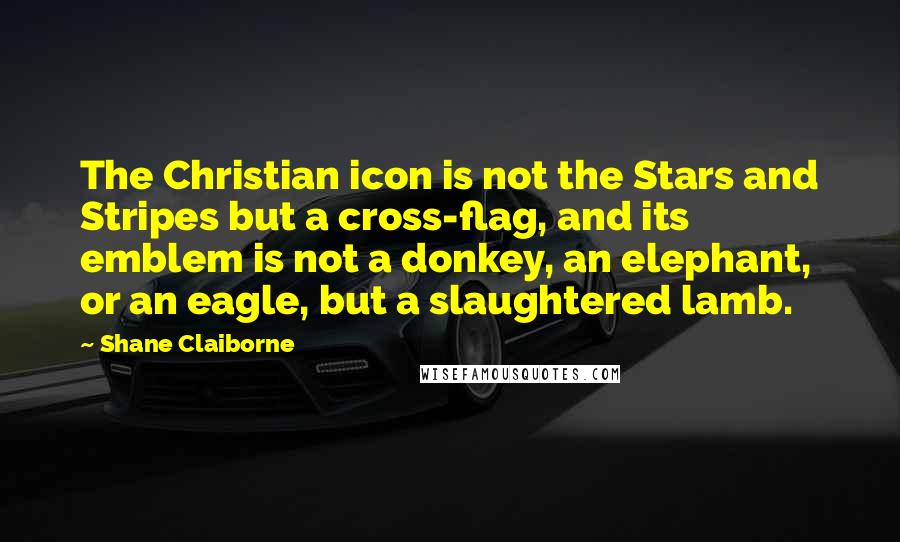 Shane Claiborne Quotes: The Christian icon is not the Stars and Stripes but a cross-flag, and its emblem is not a donkey, an elephant, or an eagle, but a slaughtered lamb.