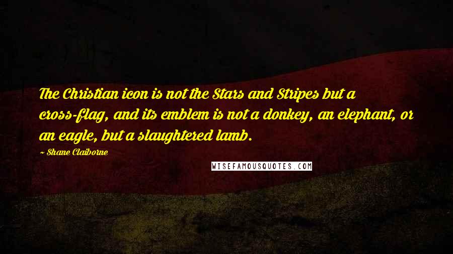 Shane Claiborne Quotes: The Christian icon is not the Stars and Stripes but a cross-flag, and its emblem is not a donkey, an elephant, or an eagle, but a slaughtered lamb.