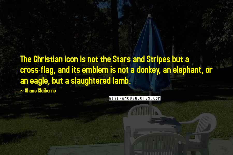 Shane Claiborne Quotes: The Christian icon is not the Stars and Stripes but a cross-flag, and its emblem is not a donkey, an elephant, or an eagle, but a slaughtered lamb.