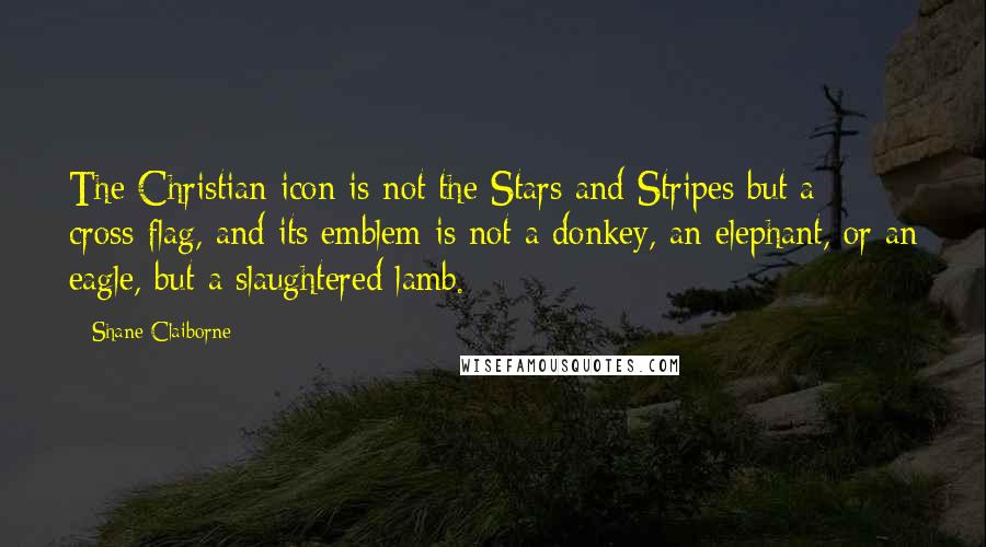 Shane Claiborne Quotes: The Christian icon is not the Stars and Stripes but a cross-flag, and its emblem is not a donkey, an elephant, or an eagle, but a slaughtered lamb.