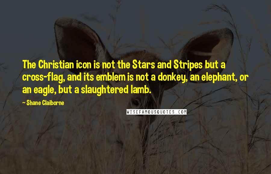 Shane Claiborne Quotes: The Christian icon is not the Stars and Stripes but a cross-flag, and its emblem is not a donkey, an elephant, or an eagle, but a slaughtered lamb.