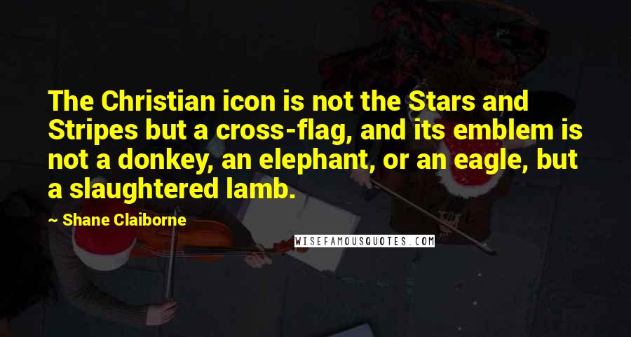 Shane Claiborne Quotes: The Christian icon is not the Stars and Stripes but a cross-flag, and its emblem is not a donkey, an elephant, or an eagle, but a slaughtered lamb.