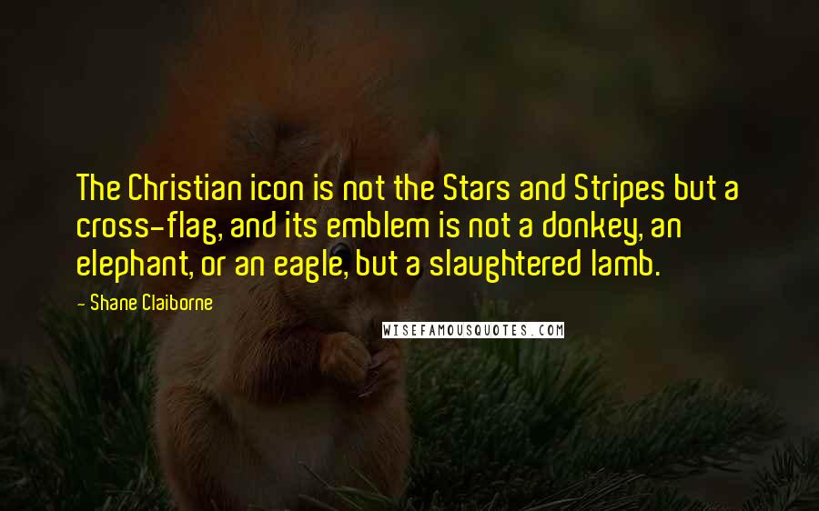 Shane Claiborne Quotes: The Christian icon is not the Stars and Stripes but a cross-flag, and its emblem is not a donkey, an elephant, or an eagle, but a slaughtered lamb.