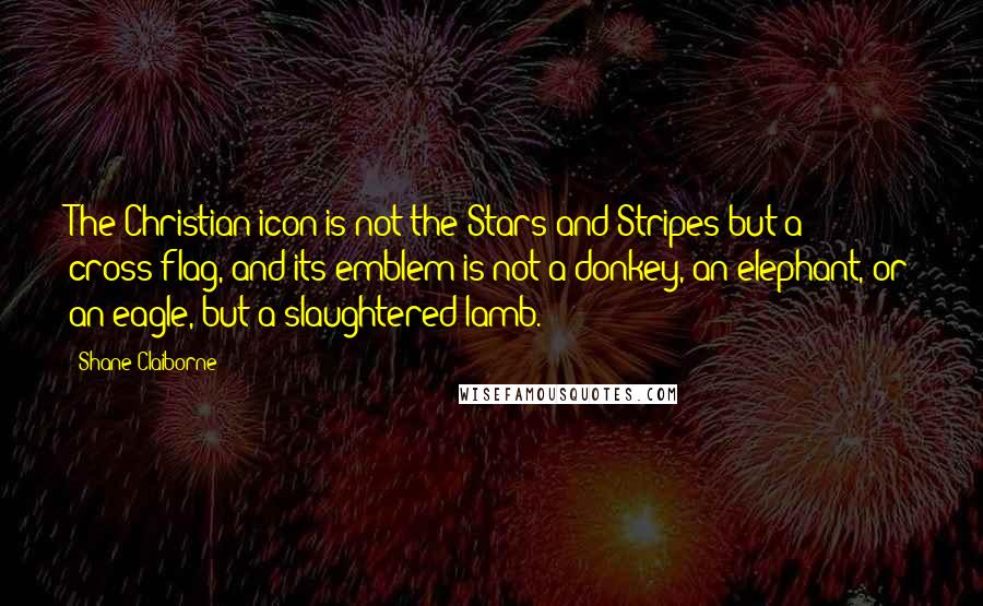 Shane Claiborne Quotes: The Christian icon is not the Stars and Stripes but a cross-flag, and its emblem is not a donkey, an elephant, or an eagle, but a slaughtered lamb.