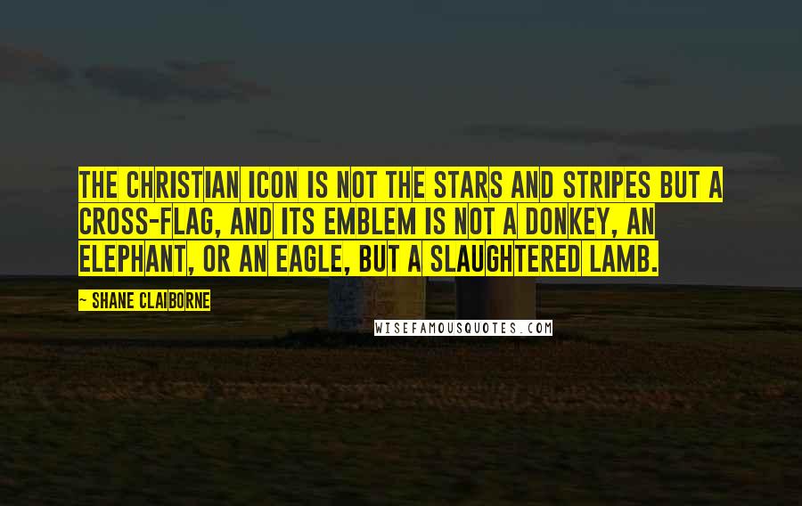 Shane Claiborne Quotes: The Christian icon is not the Stars and Stripes but a cross-flag, and its emblem is not a donkey, an elephant, or an eagle, but a slaughtered lamb.