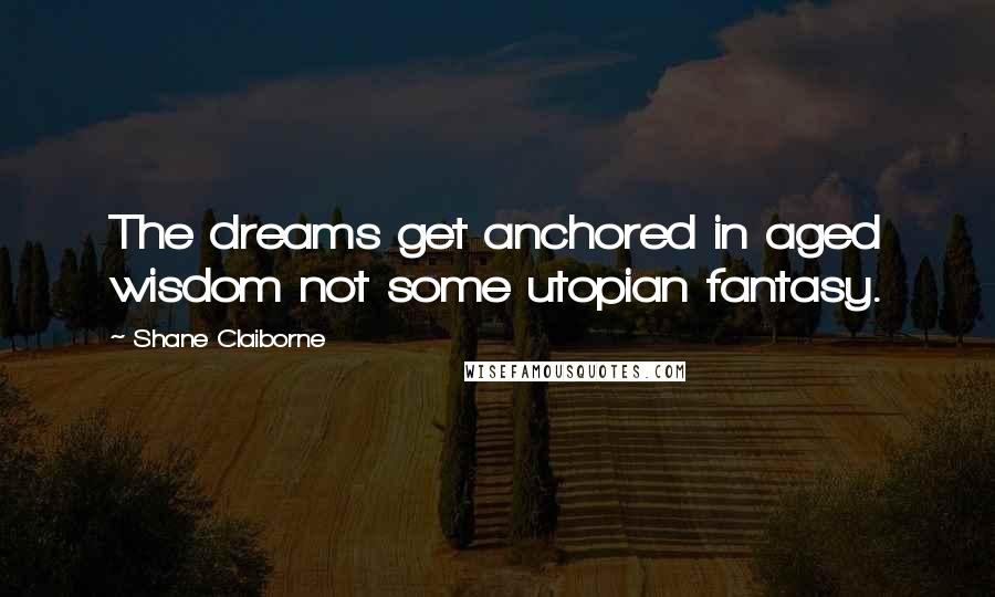 Shane Claiborne Quotes: The dreams get anchored in aged wisdom not some utopian fantasy.