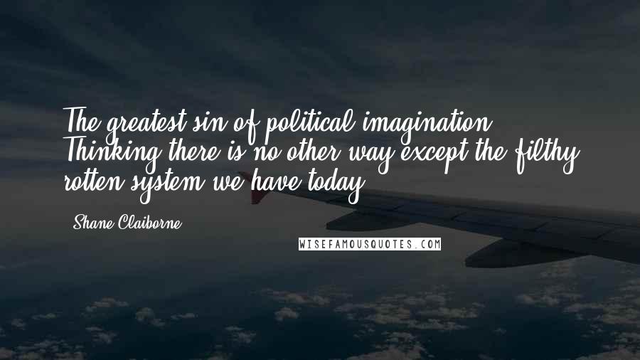 Shane Claiborne Quotes: The greatest sin of political imagination: Thinking there is no other way except the filthy rotten system we have today.