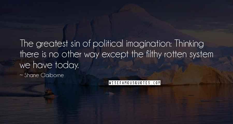 Shane Claiborne Quotes: The greatest sin of political imagination: Thinking there is no other way except the filthy rotten system we have today.