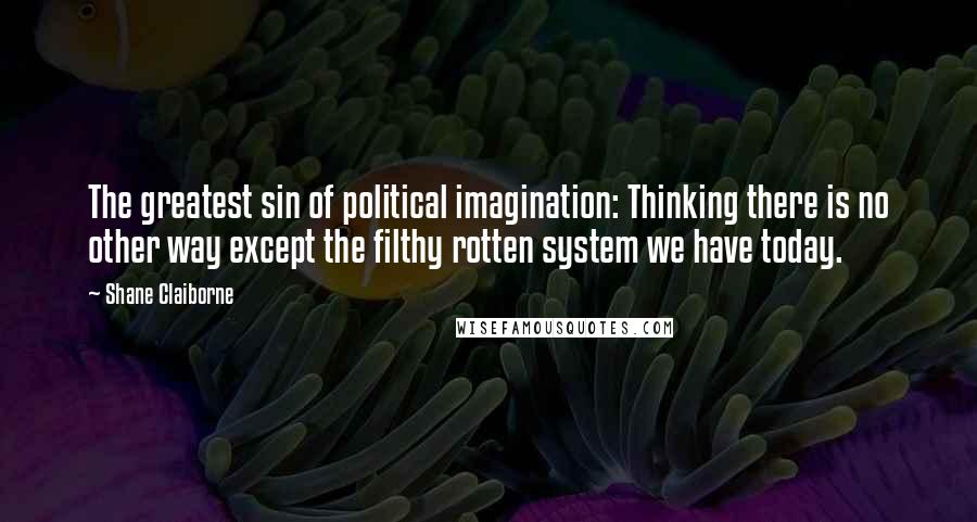 Shane Claiborne Quotes: The greatest sin of political imagination: Thinking there is no other way except the filthy rotten system we have today.