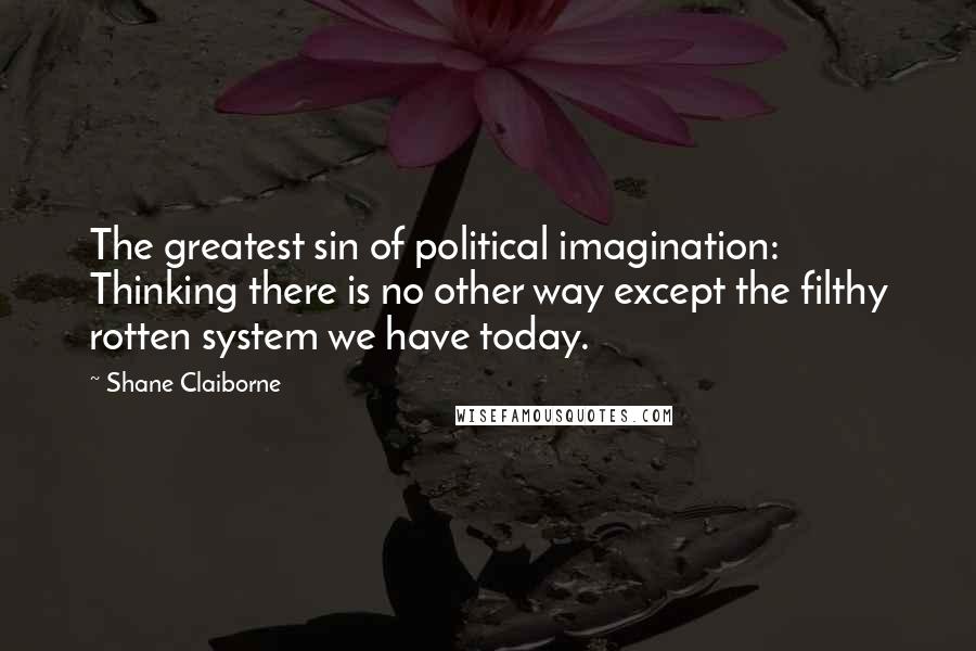 Shane Claiborne Quotes: The greatest sin of political imagination: Thinking there is no other way except the filthy rotten system we have today.