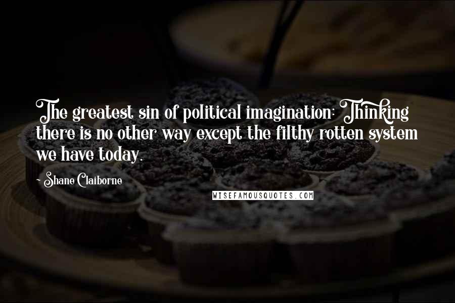 Shane Claiborne Quotes: The greatest sin of political imagination: Thinking there is no other way except the filthy rotten system we have today.