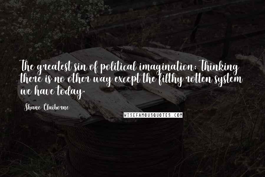 Shane Claiborne Quotes: The greatest sin of political imagination: Thinking there is no other way except the filthy rotten system we have today.