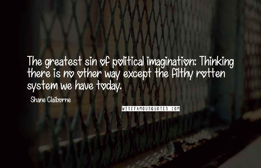 Shane Claiborne Quotes: The greatest sin of political imagination: Thinking there is no other way except the filthy rotten system we have today.